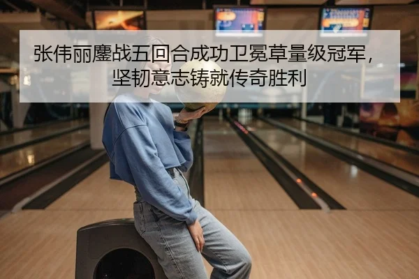 张伟丽鏖战五回合成功卫冕草量级冠军，坚韧意志铸就传奇胜利